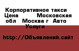 Корпоративное такси › Цена ­ 100 - Московская обл., Москва г. Авто » Услуги   